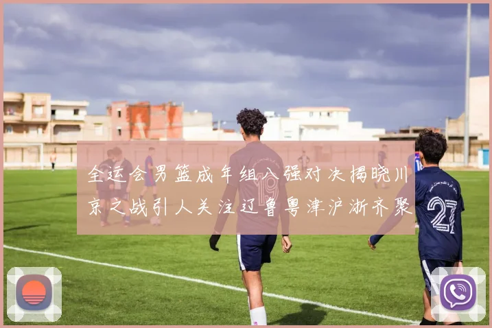 全运会男篮成年组八强对决揭晓川京之战引人关注辽鲁粤津沪浙齐聚争冠之路