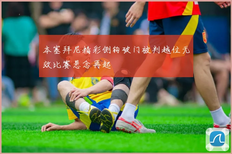 本塞拜尼精彩侧钩破门被判越位无效比赛悬念再起