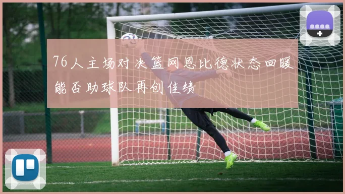 76人主场对决篮网恩比德状态回暖能否助球队再创佳绩