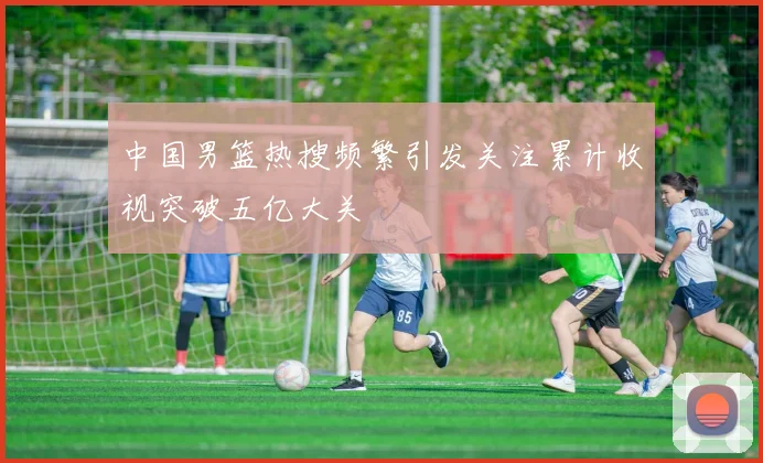 中国男篮热搜频繁引发关注累计收视突破五亿大关