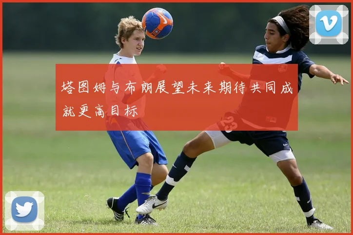 塔图姆与布朗展望未来期待共同成就更高目标