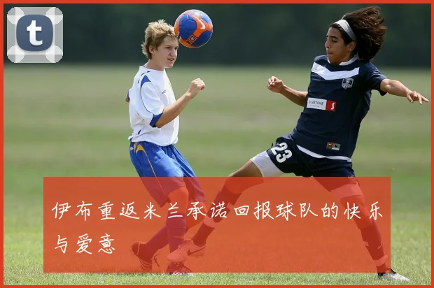 伊布重返米兰承诺回报球队的快乐与爱意