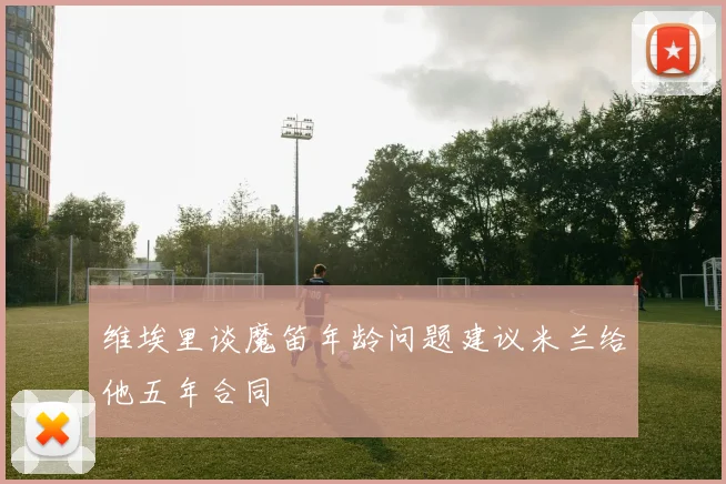维埃里谈魔笛年龄问题建议米兰给他五年合同