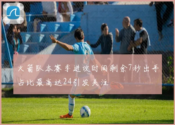火箭队本赛季进攻时间剩余7秒出手占比最高达24引发关注