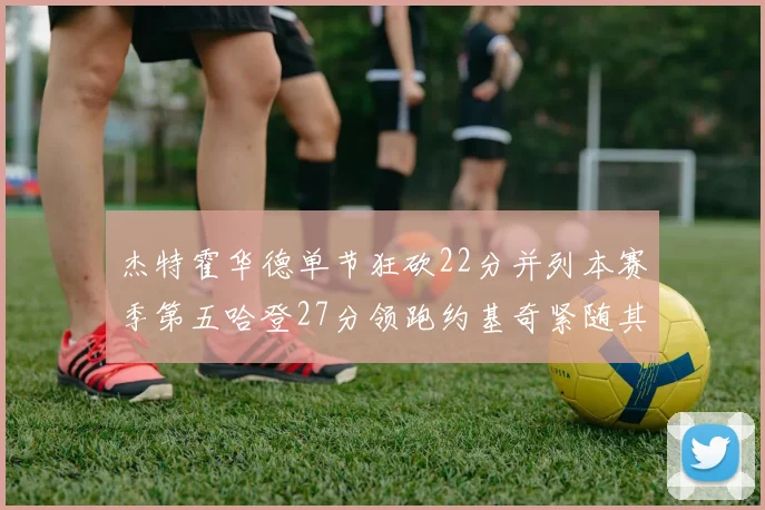 杰特霍华德单节狂砍22分并列本赛季第五哈登27分领跑约基奇紧随其后