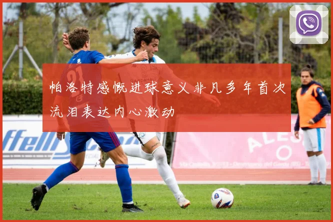 帕洛特感慨进球意义非凡多年首次流泪表达内心激动