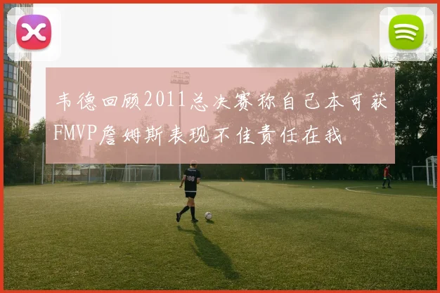 韦德回顾2011总决赛称自己本可获FMVP詹姆斯表现不佳责任在我
