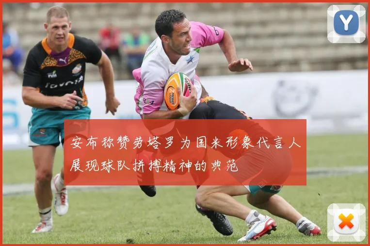 安布称赞劳塔罗为国米形象代言人展现球队拼搏精神的典范