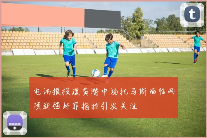 电讯报报道黄潜中场托马斯面临两项新强奸罪指控引发关注