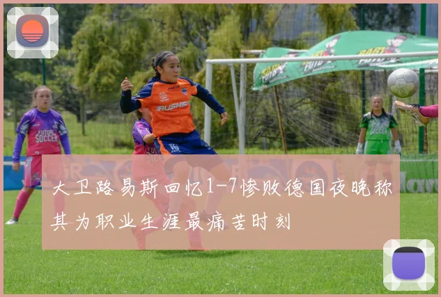 大卫路易斯回忆1-7惨败德国夜晚称其为职业生涯最痛苦时刻
