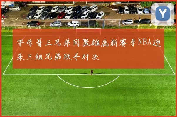 字母哥三兄弟同聚雄鹿新赛季NBA迎来三组兄弟联手对决