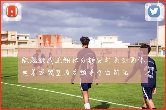 欧冠激战正酣积分榜变幻莫测葡体绝杀逆袭皇马名额争夺白热化