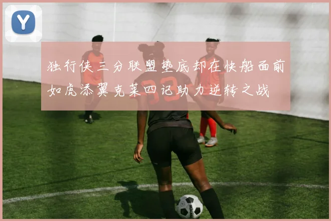 独行侠三分联盟垫底却在快船面前如虎添翼克莱四记助力逆转之战