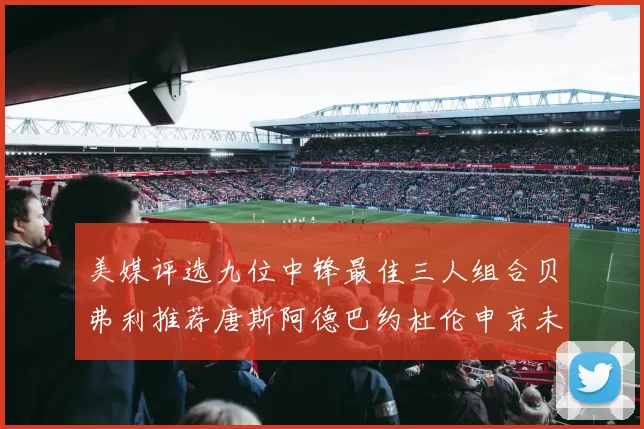 美媒评选九位中锋最佳三人组合贝弗利推荐唐斯阿德巴约杜伦申京未入选