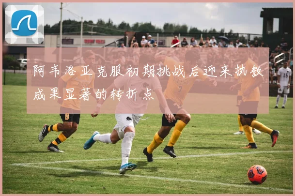 阿韦洛亚克服初期挑战后迎来执教成果显著的转折点