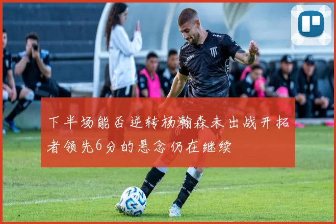 下半场能否逆转杨瀚森未出战开拓者领先6分的悬念仍在继续