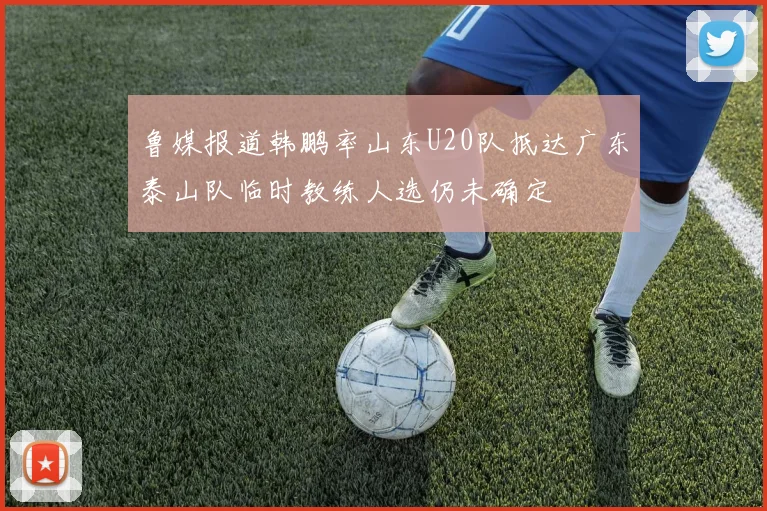 鲁媒报道韩鹏率山东U20队抵达广东泰山队临时教练人选仍未确定