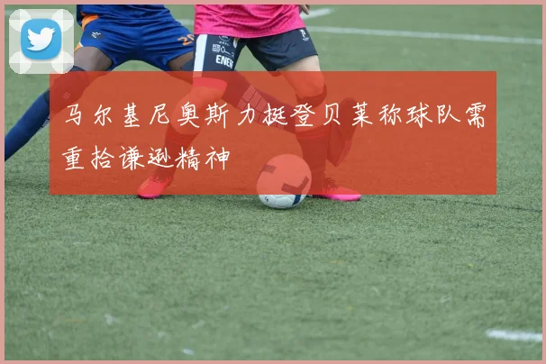 马尔基尼奥斯力挺登贝莱称球队需重拾谦逊精神