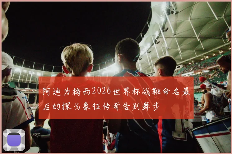 阿迪为梅西2026世界杯战靴命名最后的探戈象征传奇告别舞步