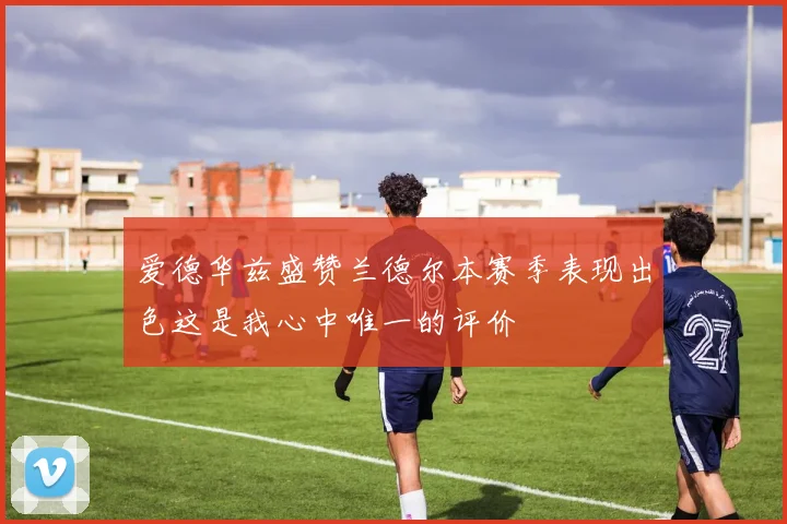 爱德华兹盛赞兰德尔本赛季表现出色这是我心中唯一的评价