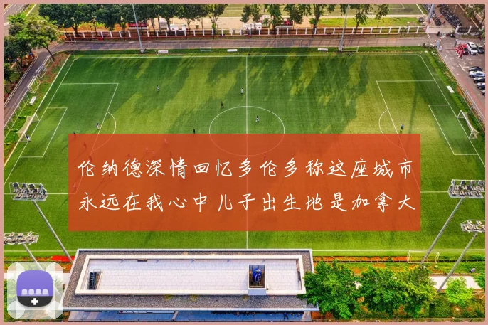 伦纳德深情回忆多伦多称这座城市永远在我心中儿子出生地是加拿大