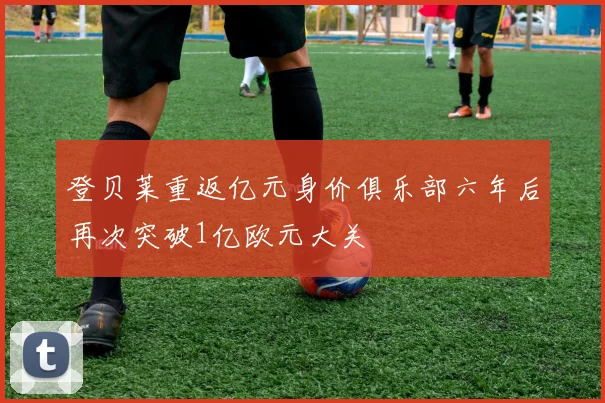 登贝莱重返亿元身价俱乐部六年后再次突破1亿欧元大关