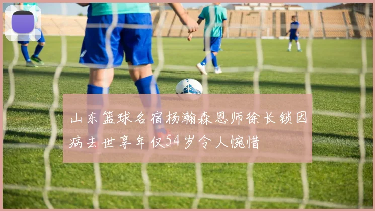 山东篮球名宿杨瀚森恩师徐长锁因病去世享年仅54岁令人惋惜