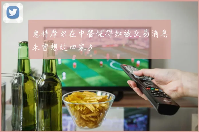惠特摩尔在中餐馆得知被交易消息未曾想过回家乡
