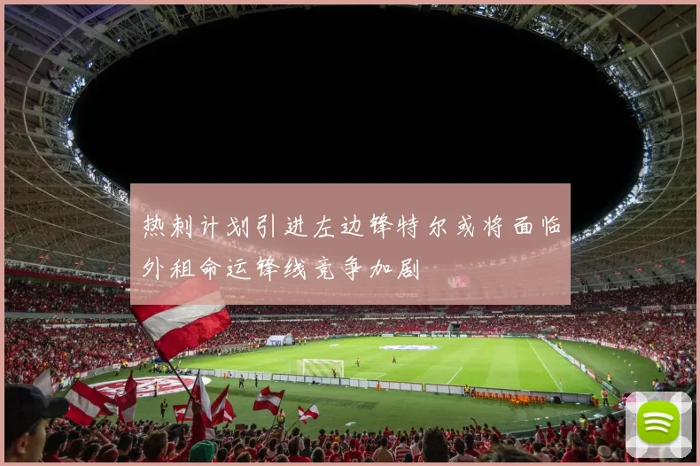 热刺计划引进左边锋特尔或将面临外租命运锋线竞争加剧