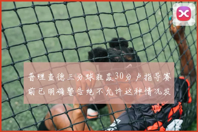 普理查德三分球狂轰30分卢指导赛前已明确警告绝不允许这种情况发生