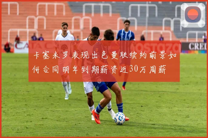 卡塞米罗表现出色曼联续约前景如何合同明年到期薪资近30万周薪