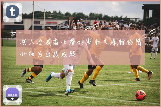 湖人迎战爵士詹姆斯和文森特伤情升级为出战成疑