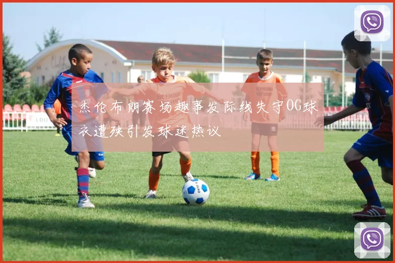杰伦布朗赛场趣事发际线失守OG球衣遭殃引发球迷热议