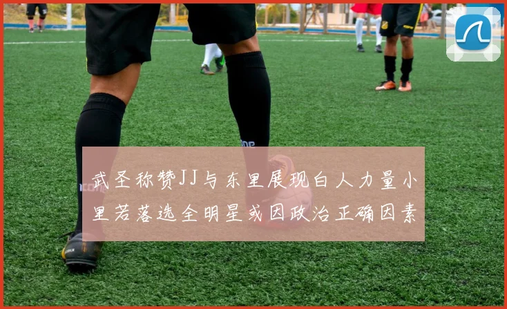 武圣称赞JJ与东里展现白人力量小里若落选全明星或因政治正确因素